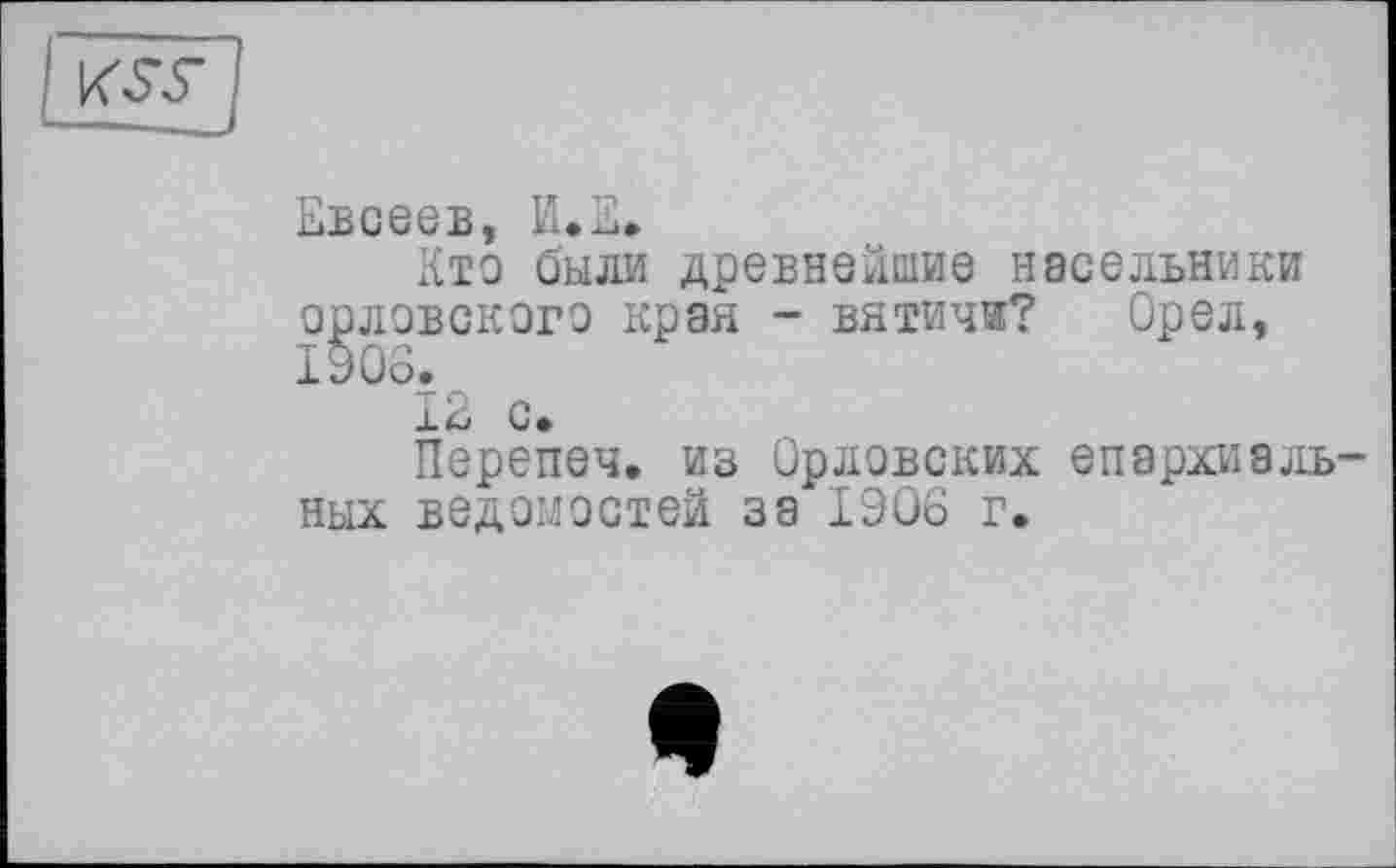 ﻿Евсеев, И.Е.
Кто были древнейшие насельники орловского края - вятичи? Орел, 1906.
12 с»
Перепеч. из Орловских епархиальных ведомостей за 1906 г.